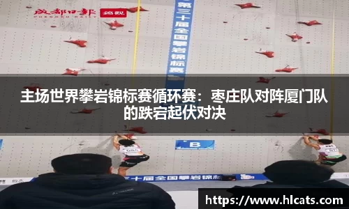 主场世界攀岩锦标赛循环赛：枣庄队对阵厦门队的跌宕起伏对决