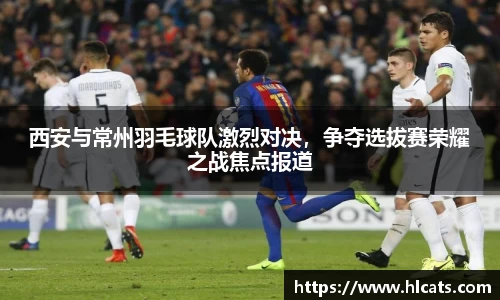 西安与常州羽毛球队激烈对决，争夺选拔赛荣耀之战焦点报道