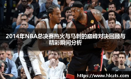 2014年NBA总决赛热火与马刺的巅峰对决回顾与精彩瞬间分析